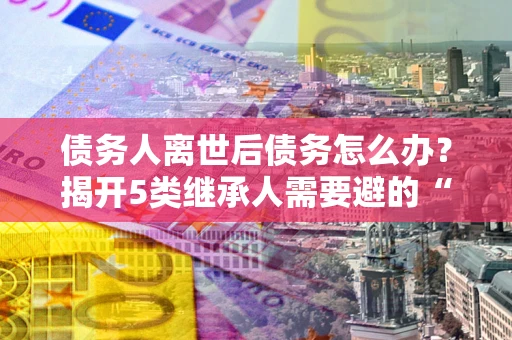 北京债务人离世后债务怎么办？揭开5类继承人需要避的“坑”
